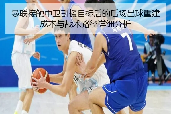 曼联接触中卫引援目标后的后场出球重建成本与战术路径详细分析